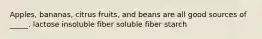 Apples, bananas, citrus fruits, and beans are all good sources of _____. lactose insoluble fiber soluble fiber starch
