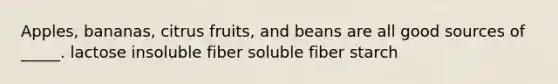 Apples, bananas, citrus fruits, and beans are all good sources of _____. lactose insoluble fiber soluble fiber starch