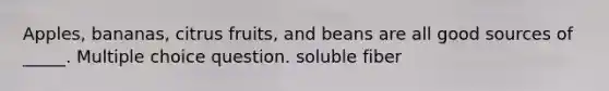 Apples, bananas, citrus fruits, and beans are all good sources of _____. Multiple choice question. soluble fiber