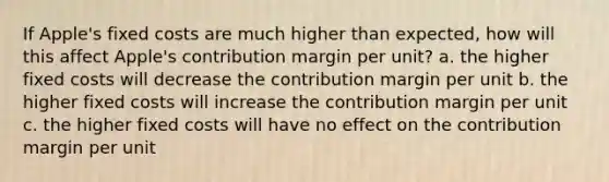 If Apple's fixed costs are much higher than expected, how will this affect Apple's contribution margin per unit? a. the higher fixed costs will decrease the contribution margin per unit b. the higher fixed costs will increase the contribution margin per unit c. the higher fixed costs will have no effect on the contribution margin per unit