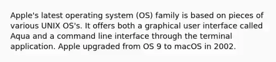 Apple's latest operating system (OS) family is based on pieces of various UNIX OS's. It offers both a graphical user interface called Aqua and a command line interface through the terminal application. Apple upgraded from OS 9 to macOS in 2002.