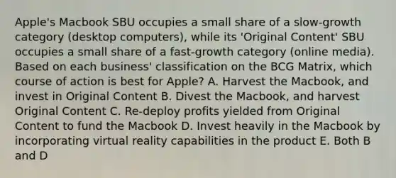 Apple's Macbook SBU occupies a small share of a slow-growth category (desktop computers), while its 'Original Content' SBU occupies a small share of a fast-growth category (online media). Based on each business' classification on the BCG Matrix, which course of action is best for Apple? A. Harvest the Macbook, and invest in Original Content B. Divest the Macbook, and harvest Original Content C. Re-deploy profits yielded from Original Content to fund the Macbook D. Invest heavily in the Macbook by incorporating virtual reality capabilities in the product E. Both B and D