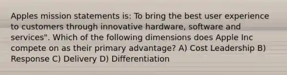 Apples mission statements is: To bring the best user experience to customers through innovative hardware, software and services". Which of the following dimensions does Apple Inc compete on as their primary advantage? A) Cost Leadership B) Response C) Delivery D) Differentiation