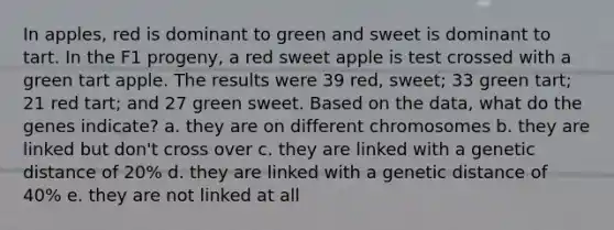 In apples, red is dominant to green and sweet is dominant to tart. In the F1 progeny, a red sweet apple is test crossed with a green tart apple. The results were 39 red, sweet; 33 green tart; 21 red tart; and 27 green sweet. Based on the data, what do the genes indicate? a. they are on different chromosomes b. they are linked but don't cross over c. they are linked with a genetic distance of 20% d. they are linked with a genetic distance of 40% e. they are not linked at all