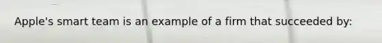 Apple's smart team is an example of a firm that succeeded by: