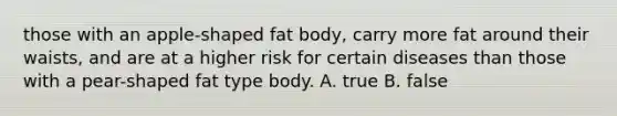 those with an apple-shaped fat body, carry more fat around their waists, and are at a higher risk for certain diseases than those with a pear-shaped fat type body. A. true B. false