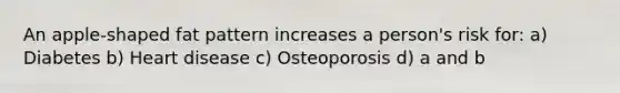 An apple-shaped fat pattern increases a person's risk for: a) Diabetes b) Heart disease c) Osteoporosis d) a and b