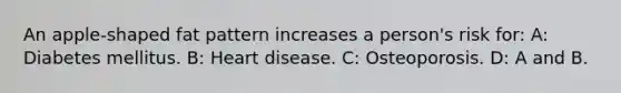 An apple-shaped fat pattern increases a person's risk for: A: Diabetes mellitus. B: Heart disease. C: Osteoporosis. D: A and B.