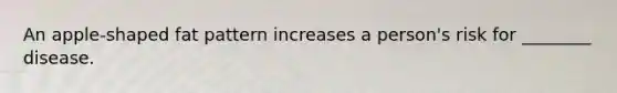An apple-shaped fat pattern increases a person's risk for ________ disease.