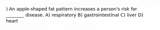 ) An apple-shaped fat pattern increases a person's risk for ________ disease. A) respiratory B) gastrointestinal C) liver D) heart