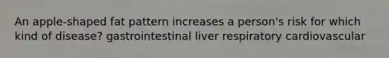 An apple-shaped fat pattern increases a person's risk for which kind of disease? gastrointestinal liver respiratory cardiovascular