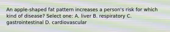 An apple-shaped fat pattern increases a person's risk for which kind of disease? Select one: A. liver B. respiratory C. gastrointestinal D. cardiovascular