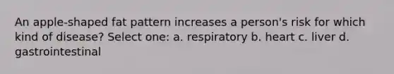 An apple-shaped fat pattern increases a person's risk for which kind of disease? Select one: a. respiratory b. heart c. liver d. gastrointestinal