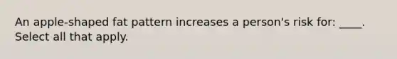 An apple-shaped fat pattern increases a person's risk for: ____. Select all that apply.