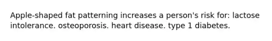 Apple-shaped fat patterning increases a person's risk for: lactose intolerance. osteoporosis. heart disease. type 1 diabetes.