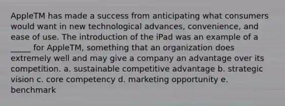 AppleTM has made a success from anticipating what consumers would want in new technological advances, convenience, and ease of use. The introduction of the iPad was an example of a _____ for AppleTM, something that an organization does extremely well and may give a company an advantage over its competition. a. sustainable competitive advantage b. strategic vision c. core competency d. marketing opportunity e. benchmark