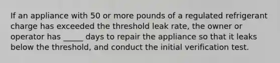 If an appliance with 50 or more pounds of a regulated refrigerant charge has exceeded the threshold leak rate, the owner or operator has _____ days to repair the appliance so that it leaks below the threshold, and conduct the initial verification test.