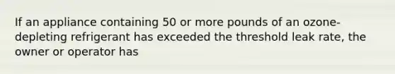 If an appliance containing 50 or more pounds of an ozone-depleting refrigerant has exceeded the threshold leak rate, the owner or operator has