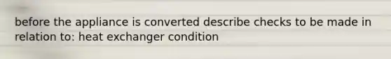 before the appliance is converted describe checks to be made in relation to: heat exchanger condition