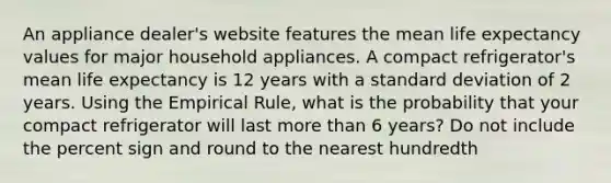 An appliance dealer's website features the mean life expectancy values for major household appliances. A compact refrigerator's mean life expectancy is 12 years with a standard deviation of 2 years. Using the Empirical Rule, what is the probability that your compact refrigerator will last more than 6 years? Do not include the percent sign and round to the nearest hundredth