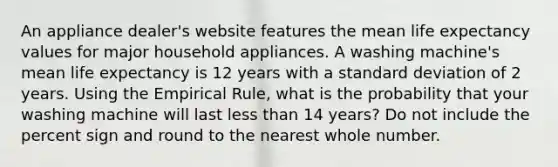 An appliance dealer's website features the mean life expectancy values for major household appliances. A washing machine's mean life expectancy is 12 years with a standard deviation of 2 years. Using the Empirical Rule, what is the probability that your washing machine will last less than 14 years? Do not include the percent sign and round to the nearest whole number.