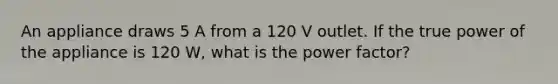 An appliance draws 5 A from a 120 V outlet. If the true power of the appliance is 120 W, what is the power factor?