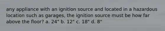 any appliance with an ignition source and located in a hazardous location such as garages, the ignition source must be how far above the floor? a. 24" b. 12" c. 18" d. 8"