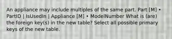 An appliance may include multiples of the same part. Part [M] • PartID | IsUsedIn | Appliance [M] • ModelNumber What is (are) the foreign key(s) in the new table? Select all possible primary keys of the new table.