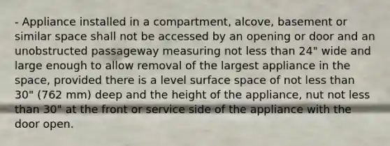 - Appliance installed in a compartment, alcove, basement or similar space shall not be accessed by an opening or door and an unobstructed passageway measuring not less than 24" wide and large enough to allow removal of the largest appliance in the space, provided there is a level surface space of not less than 30" (762 mm) deep and the height of the appliance, nut not less than 30" at the front or service side of the appliance with the door open.