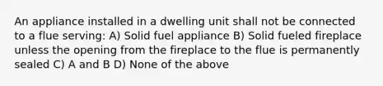 An appliance installed in a dwelling unit shall not be connected to a flue serving: A) Solid fuel appliance B) Solid fueled fireplace unless the opening from the fireplace to the flue is permanently sealed C) A and B D) None of the above