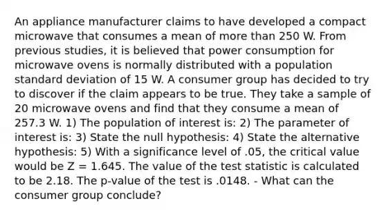 An appliance manufacturer claims to have developed a compact microwave that consumes a mean of more than 250 W. From previous studies, it is believed that power consumption for microwave ovens is normally distributed with a population <a href='https://www.questionai.com/knowledge/kqGUr1Cldy-standard-deviation' class='anchor-knowledge'>standard deviation</a> of 15 W. A consumer group has decided to try to discover if the claim appears to be true. They take a sample of 20 microwave ovens and find that they consume a mean of 257.3 W. 1) The population of interest is: 2) The parameter of interest is: 3) State the null hypothesis: 4) State the alternative hypothesis: 5) With a significance level of .05, the critical value would be Z = 1.645. The value of <a href='https://www.questionai.com/knowledge/kzeQt8hpQB-the-test-statistic' class='anchor-knowledge'>the test statistic</a> is calculated to be 2.18. The p-value of the test is .0148. - What can the consumer group conclude?