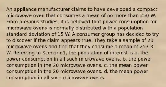 An appliance manufacturer claims to have developed a compact microwave oven that consumes a mean of no more than 250 W. From previous studies, it is believed that power consumption for microwave ovens is normally distributed with a population standard deviation of 15 W. A consumer group has decided to try to discover if the claim appears true. They take a sample of 20 microwave ovens and find that they consume a mean of 257.3 W. Referring to Scenario1, the population of interest is a. the power consumption in all such microwave ovens. b. the power consumption in the 20 microwave ovens. c. the mean power consumption in the 20 microwave ovens. d. the mean power consumption in all such microwave ovens.