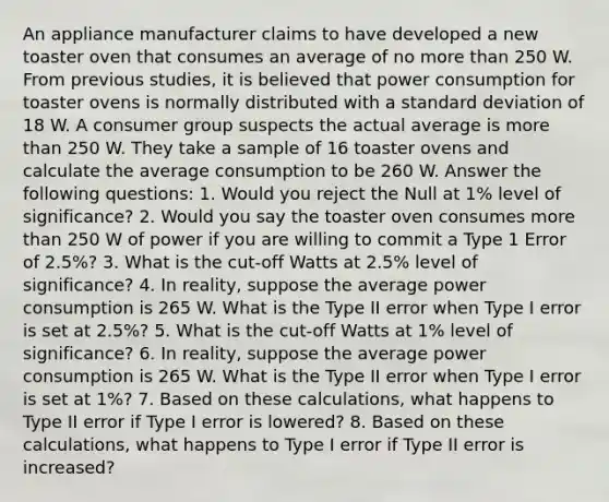 An appliance manufacturer claims to have developed a new toaster oven that consumes an average of no more than 250 W. From previous studies, it is believed that power consumption for toaster ovens is normally distributed with a <a href='https://www.questionai.com/knowledge/kqGUr1Cldy-standard-deviation' class='anchor-knowledge'>standard deviation</a> of 18 W. A consumer group suspects the actual average is more than 250 W. They take a sample of 16 toaster ovens and calculate the average consumption to be 260 W. Answer the following questions: 1. Would you reject the Null at 1% level of significance? 2. Would you say the toaster oven consumes more than 250 W of power if you are willing to commit a Type 1 Error of 2.5%? 3. What is the cut-off Watts at 2.5% level of significance? 4. In reality, suppose the average power consumption is 265 W. What is the Type II error when Type I error is set at 2.5%? 5. What is the cut-off Watts at 1% level of significance? 6. In reality, suppose the average power consumption is 265 W. What is the Type II error when Type I error is set at 1%? 7. Based on these calculations, what happens to Type II error if Type I error is lowered? 8. Based on these calculations, what happens to Type I error if Type II error is increased?