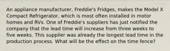 An appliance manufacturer, Freddie's Fridges, makes the Model X Compact Refrigerator, which is most often installed in motor homes and RVs. One of Freddie's suppliers has just notified the company that the lead time will increase from three weeks to five weeks. This supplier was already the longest lead time in the production process. What will be the effect on the time fence?