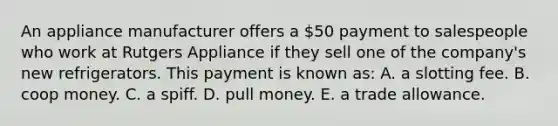 An appliance manufacturer offers a 50 payment to salespeople who work at Rutgers Appliance if they sell one of the company's new refrigerators. This payment is known as: A. a slotting fee. B. coop money. C. a spiff. D. pull money. E. a trade allowance.