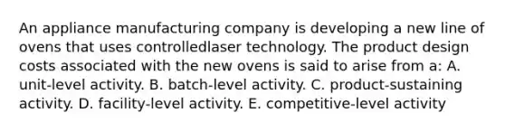 An appliance manufacturing company is developing a new line of ovens that uses controlledlaser technology. The product design costs associated with the new ovens is said to arise from a: A. unit-level activity. B. batch-level activity. C. product-sustaining activity. D. facility-level activity. E. competitive-level activity