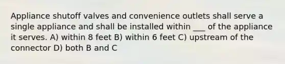 Appliance shutoff valves and convenience outlets shall serve a single appliance and shall be installed within ___ of the appliance it serves. A) within 8 feet B) within 6 feet C) upstream of the connector D) both B and C