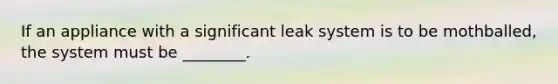 If an appliance with a significant leak system is to be mothballed, the system must be ________.