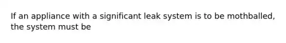 If an appliance with a significant leak system is to be mothballed, the system must be