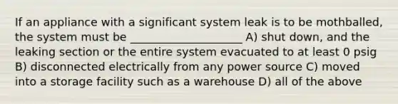 If an appliance with a significant system leak is to be mothballed, the system must be ____________________ A) shut down, and the leaking section or the entire system evacuated to at least 0 psig B) disconnected electrically from any power source C) moved into a storage facility such as a warehouse D) all of the above