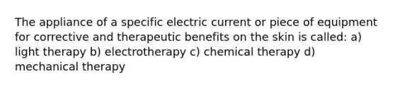 The appliance of a specific electric current or piece of equipment for corrective and therapeutic benefits on the skin is called: a) light therapy b) electrotherapy c) chemical therapy d) mechanical therapy