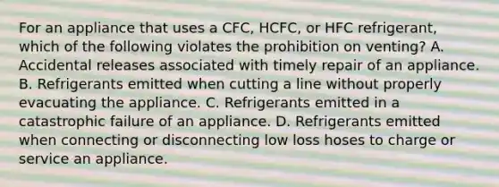 For an appliance that uses a CFC, HCFC, or HFC refrigerant, which of the following violates the prohibition on venting? A. Accidental releases associated with timely repair of an appliance. B. Refrigerants emitted when cutting a line without properly evacuating the appliance. C. Refrigerants emitted in a catastrophic failure of an appliance. D. Refrigerants emitted when connecting or disconnecting low loss hoses to charge or service an appliance.