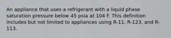 An appliance that uses a refrigerant with a liquid phase saturation pressure below 45 psia at 104 F. This definition includes but not limited to appliances using R-11, R-123, and R-113.