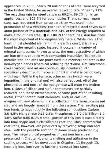 appliances. In 2003, nearly 70 million tons of steel were recycled in the United States, for an overall recycling rate of nearly 71%. The recycling rate for steel cans was 60.2%, 89.7% for large appliances, and 102.9% for automobiles.That's correct—more steel was recovered from scrap cars than was used in the production of new vehicles! Each ton of recycled steel saves over 4000 pounds of raw materials and 74% of the energy required to make a ton of new steel. ■ 6.3 IRON For centuries, iron has been the most important of the engineering metals. While iron is the fourth most plentiful element in the earth's crust, it is rarely found in the metallic state. Instead, it occurs in a variety of mineral compounds, known as ores, the most attractive of which are iron oxides coupled with companion impurities. To produce metallic iron, the ores are processed in a manner that breaks the iron-oxygen bonds (chemical reducing reactions). Ore, limestone, coke (carbon), and air are continuously introduced into specifically designed furnaces and molten metal is periodically withdrawn. Within the furnace, other oxides (which were impurities in the original ore) will also be reduced. All of the phosphorus and most of the manganese will enter the molten iron. Oxides of silicon and sulfur compounds are partially reduced, and these elements also become part of the resulting metal. Other contaminant elements, such as calcium, magnesium, and aluminum, are collected in the limestone-based slag and are largely removed from the system. The resulting pig iron tends to have roughly the following composition: Carbon 3.0-4.5% Manganese 0.15-2.5% Phosphorus 0.1-2.0% Silicon 1.0-3.0% Sulfur 0.05-0.1% A small portion of this iron is cast directly into final shape and is classified as cast iron. Most commercial cast irons, however, are produced by recycling scrap iron and steel, with the possible addition of some newly produced pig iron. The metallurgical properties of cast iron have been presented in Chapter 4, and its melting and utilization in the casting process will be developed in Chapters 11 through 13. Most pig iron, however, is further processed into steel.