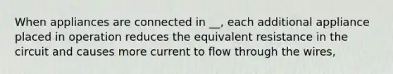 When appliances are connected in __, each additional appliance placed in operation reduces the equivalent resistance in the circuit and causes more current to flow through the wires,