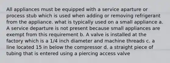 All appliances must be equipped with a service aparture or process stub which is used when adding or removing refrigerant from the appliance. what is typically used on a small appliance a. A service departure is not present because small appliances are exempt from this requirement b. A valve is installed at the factory which is a 1/4 inch diameter and machine threads c. a line located 15 in below the compressor d. a straight piece of tubing that is entered using a piercing access valve