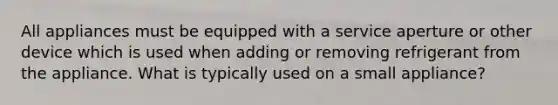 All appliances must be equipped with a service aperture or other device which is used when adding or removing refrigerant from the appliance. What is typically used on a small appliance?