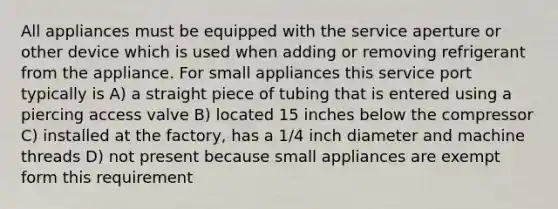 All appliances must be equipped with the service aperture or other device which is used when adding or removing refrigerant from the appliance. For small appliances this service port typically is A) a straight piece of tubing that is entered using a piercing access valve B) located 15 inches below the compressor C) installed at the factory, has a 1/4 inch diameter and machine threads D) not present because small appliances are exempt form this requirement