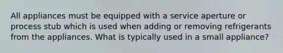 All appliances must be equipped with a service aperture or process stub which is used when adding or removing refrigerants from the appliances. What is typically used in a small appliance?