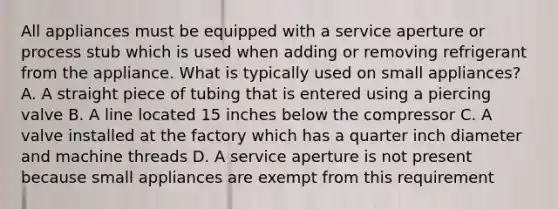 All appliances must be equipped with a service aperture or process stub which is used when adding or removing refrigerant from the appliance. What is typically used on small appliances? A. A straight piece of tubing that is entered using a piercing valve B. A line located 15 inches below the compressor C. A valve installed at the factory which has a quarter inch diameter and machine threads D. A service aperture is not present because small appliances are exempt from this requirement